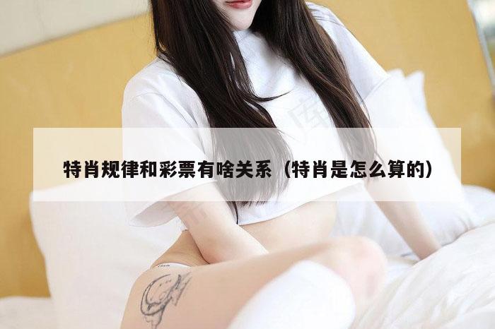 特肖规律和彩票有啥关系（特肖是怎么算的）