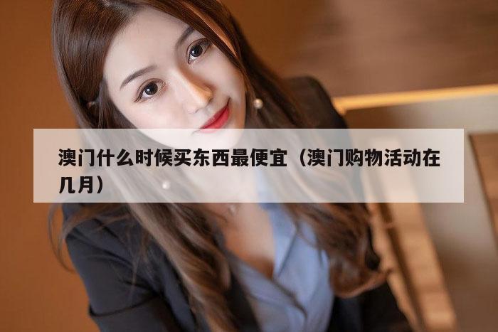 澳门什么时候买东西最便宜（澳门购物活动在几月）